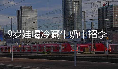牛奶特菌惕急提冰箱醒警中招 医娃喝9岁生紧杀手冷藏李斯